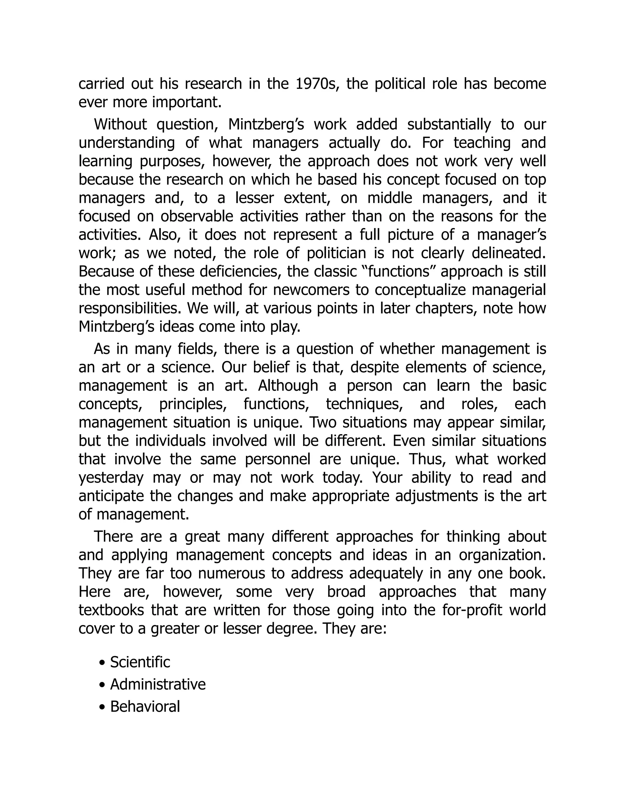 carried out his research in the 1970s, the political role has become
ever more important.
Without question, Mintzberg’s work added substantially to our
understanding of what managers actually do. For teaching and
learning purposes, however, the approach does not work very well
because the research on which he based his concept focused on top
managers and, to a lesser extent, on middle managers, and it
focused on observable activities rather than on the reasons for the
activities. Also, it does not represent a full picture of a manager’s
work; as we noted, the role of politician is not clearly delineated.
Because of these deficiencies, the classic “functions” approach is still
the most useful method for newcomers to conceptualize managerial
responsibilities. We will, at various points in later chapters, note how
Mintzberg’s ideas come into play.
As in many fields, there is a question of whether management is
an art or a science. Our belief is that, despite elements of science,
management is an art. Although a person can learn the basic
concepts, principles, functions, techniques, and roles, each
management situation is unique. Two situations may appear similar,
but the individuals involved will be different. Even similar situations
that involve the same personnel are unique. Thus, what worked
yesterday may or may not work today. Your ability to read and
anticipate the changes and make appropriate adjustments is the art
of management.
There are a great many different approaches for thinking about
and applying management concepts and ideas in an organization.
They are far too numerous to address adequately in any one book.
Here are, however, some very broad approaches that many
textbooks that are written for those going into the for-profit world
cover to a greater or lesser degree. They are:
• Scientific
• Administrative
• Behavioral
 