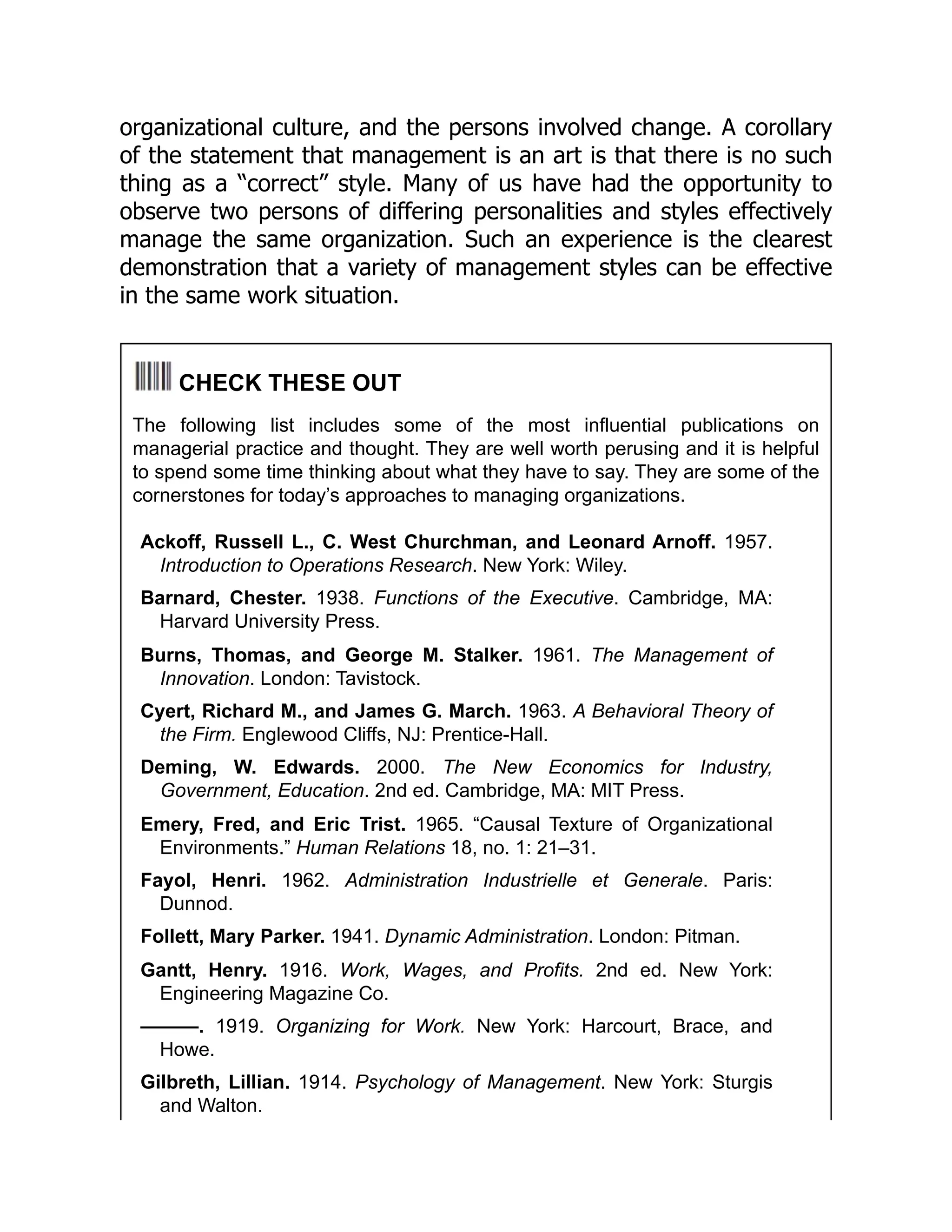 organizational culture, and the persons involved change. A corollary
of the statement that management is an art is that there is no such
thing as a “correct” style. Many of us have had the opportunity to
observe two persons of differing personalities and styles effectively
manage the same organization. Such an experience is the clearest
demonstration that a variety of management styles can be effective
in the same work situation.
CHECK THESE OUT
The following list includes some of the most influential publications on
managerial practice and thought. They are well worth perusing and it is helpful
to spend some time thinking about what they have to say. They are some of the
cornerstones for today’s approaches to managing organizations.
Ackoff, Russell L., C. West Churchman, and Leonard Arnoff. 1957.
Introduction to Operations Research. New York: Wiley.
Barnard, Chester. 1938. Functions of the Executive. Cambridge, MA:
Harvard University Press.
Burns, Thomas, and George M. Stalker. 1961. The Management of
Innovation. London: Tavistock.
Cyert, Richard M., and James G. March. 1963. A Behavioral Theory of
the Firm. Englewood Cliffs, NJ: Prentice-Hall.
Deming, W. Edwards. 2000. The New Economics for Industry,
Government, Education. 2nd ed. Cambridge, MA: MIT Press.
Emery, Fred, and Eric Trist. 1965. “Causal Texture of Organizational
Environments.” Human Relations 18, no. 1: 21–31.
Fayol, Henri. 1962. Administration Industrielle et Generale. Paris:
Dunnod.
Follett, Mary Parker. 1941. Dynamic Administration. London: Pitman.
Gantt, Henry. 1916. Work, Wages, and Profits. 2nd ed. New York:
Engineering Magazine Co.
———. 1919. Organizing for Work. New York: Harcourt, Brace, and
Howe.
Gilbreth, Lillian. 1914. Psychology of Management. New York: Sturgis
and Walton.
 