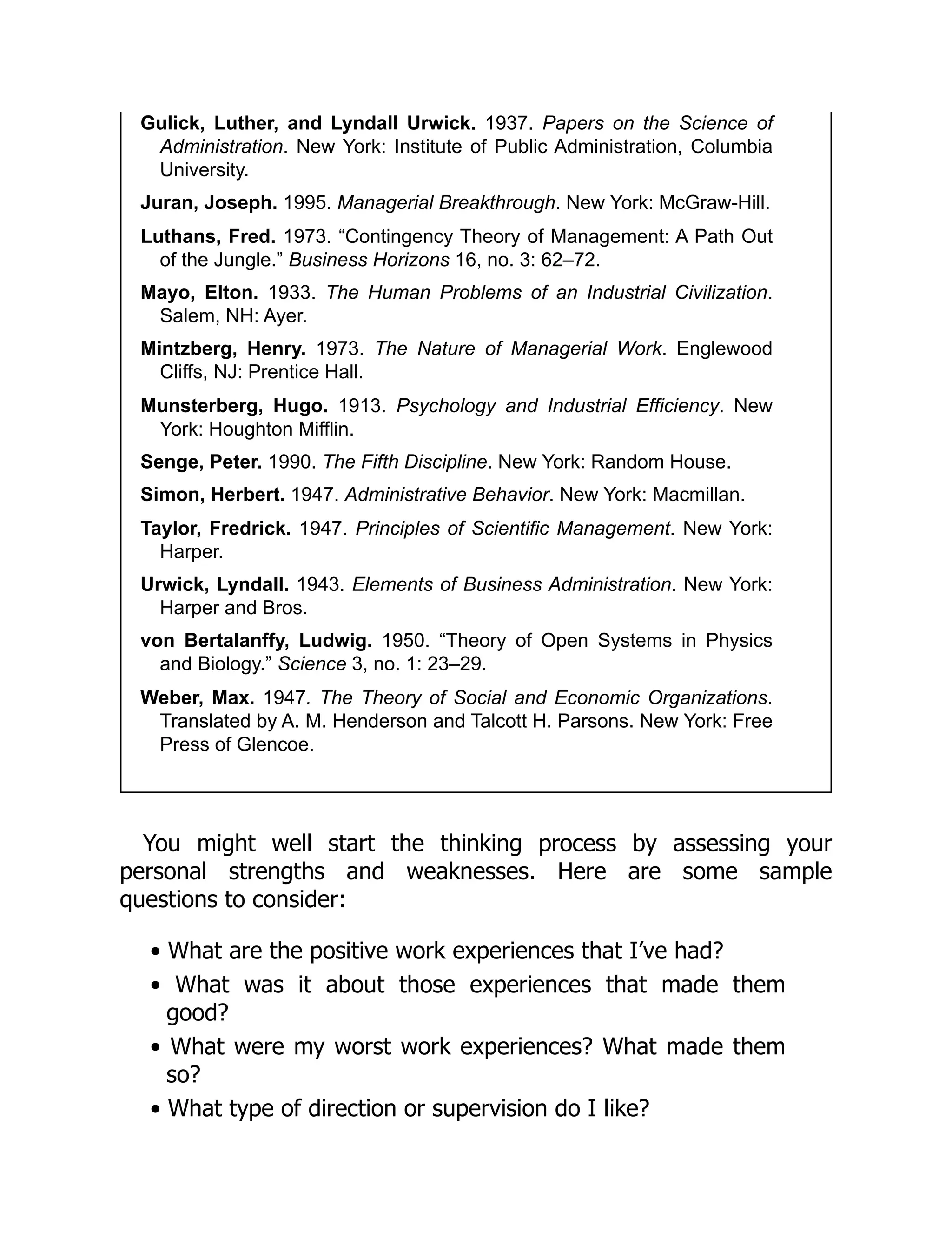 Gulick, Luther, and Lyndall Urwick. 1937. Papers on the Science of
Administration. New York: Institute of Public Administration, Columbia
University.
Juran, Joseph. 1995. Managerial Breakthrough. New York: McGraw-Hill.
Luthans, Fred. 1973. “Contingency Theory of Management: A Path Out
of the Jungle.” Business Horizons 16, no. 3: 62–72.
Mayo, Elton. 1933. The Human Problems of an Industrial Civilization.
Salem, NH: Ayer.
Mintzberg, Henry. 1973. The Nature of Managerial Work. Englewood
Cliffs, NJ: Prentice Hall.
Munsterberg, Hugo. 1913. Psychology and Industrial Efficiency. New
York: Houghton Mifflin.
Senge, Peter. 1990. The Fifth Discipline. New York: Random House.
Simon, Herbert. 1947. Administrative Behavior. New York: Macmillan.
Taylor, Fredrick. 1947. Principles of Scientific Management. New York:
Harper.
Urwick, Lyndall. 1943. Elements of Business Administration. New York:
Harper and Bros.
von Bertalanffy, Ludwig. 1950. “Theory of Open Systems in Physics
and Biology.” Science 3, no. 1: 23–29.
Weber, Max. 1947. The Theory of Social and Economic Organizations.
Translated by A. M. Henderson and Talcott H. Parsons. New York: Free
Press of Glencoe.
You might well start the thinking process by assessing your
personal strengths and weaknesses. Here are some sample
questions to consider:
• What are the positive work experiences that I’ve had?
• What was it about those experiences that made them
good?
• What were my worst work experiences? What made them
so?
• What type of direction or supervision do I like?
 