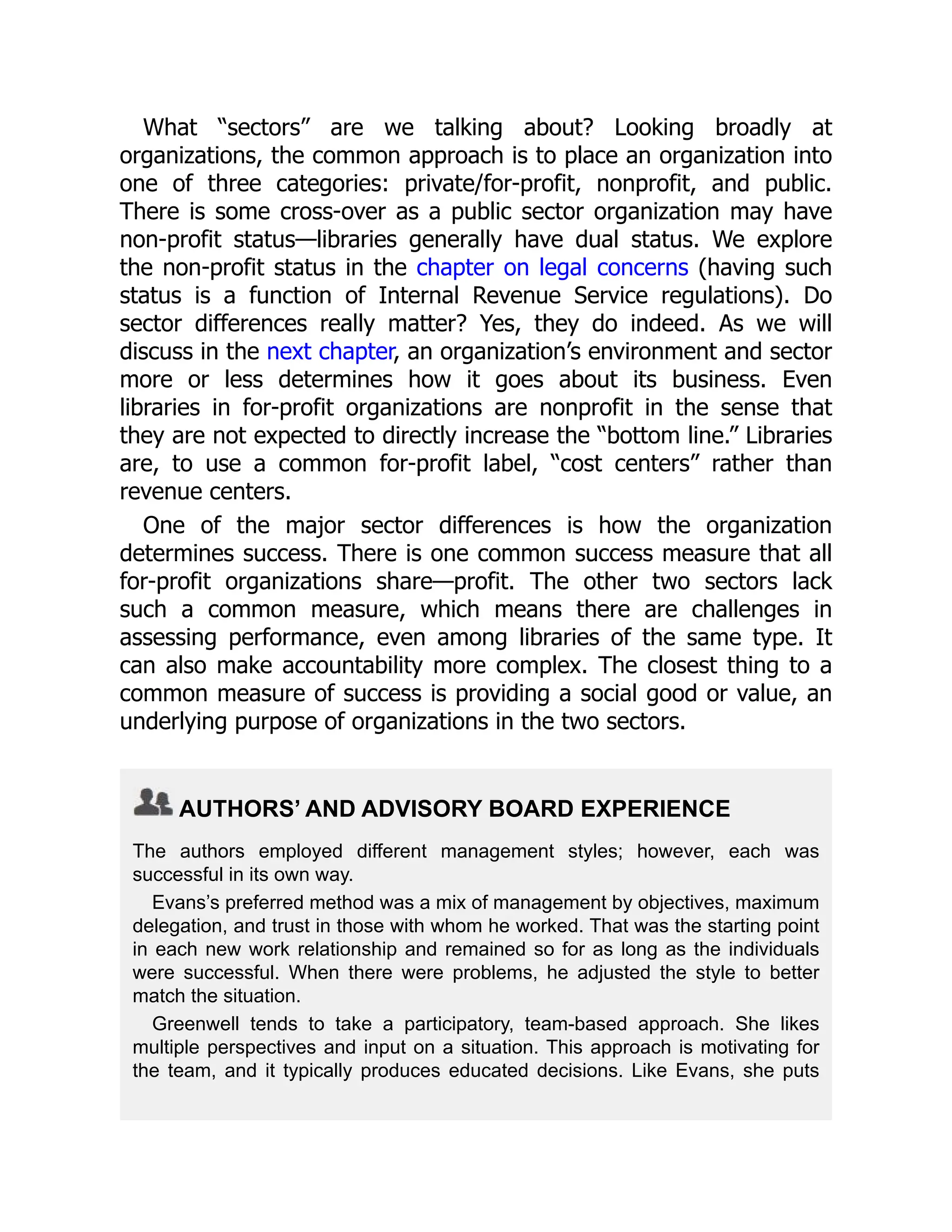 What “sectors” are we talking about? Looking broadly at
organizations, the common approach is to place an organization into
one of three categories: private/for-profit, nonprofit, and public.
There is some cross-over as a public sector organization may have
non-profit status—libraries generally have dual status. We explore
the non-profit status in the chapter on legal concerns (having such
status is a function of Internal Revenue Service regulations). Do
sector differences really matter? Yes, they do indeed. As we will
discuss in the next chapter, an organization’s environment and sector
more or less determines how it goes about its business. Even
libraries in for-profit organizations are nonprofit in the sense that
they are not expected to directly increase the “bottom line.” Libraries
are, to use a common for-profit label, “cost centers” rather than
revenue centers.
One of the major sector differences is how the organization
determines success. There is one common success measure that all
for-profit organizations share—profit. The other two sectors lack
such a common measure, which means there are challenges in
assessing performance, even among libraries of the same type. It
can also make accountability more complex. The closest thing to a
common measure of success is providing a social good or value, an
underlying purpose of organizations in the two sectors.
AUTHORS’ AND ADVISORY BOARD EXPERIENCE
The authors employed different management styles; however, each was
successful in its own way.
Evans’s preferred method was a mix of management by objectives, maximum
delegation, and trust in those with whom he worked. That was the starting point
in each new work relationship and remained so for as long as the individuals
were successful. When there were problems, he adjusted the style to better
match the situation.
Greenwell tends to take a participatory, team-based approach. She likes
multiple perspectives and input on a situation. This approach is motivating for
the team, and it typically produces educated decisions. Like Evans, she puts
 