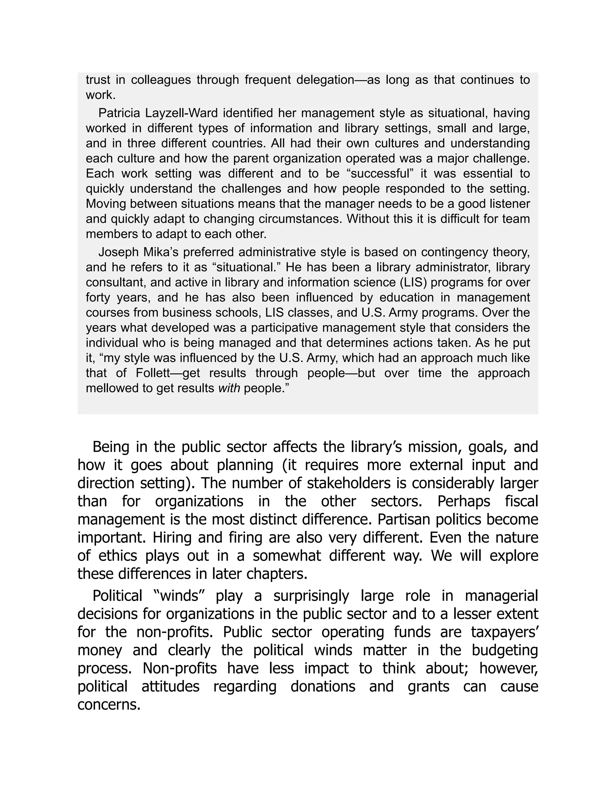 trust in colleagues through frequent delegation—as long as that continues to
work.
Patricia Layzell-Ward identified her management style as situational, having
worked in different types of information and library settings, small and large,
and in three different countries. All had their own cultures and understanding
each culture and how the parent organization operated was a major challenge.
Each work setting was different and to be “successful” it was essential to
quickly understand the challenges and how people responded to the setting.
Moving between situations means that the manager needs to be a good listener
and quickly adapt to changing circumstances. Without this it is difficult for team
members to adapt to each other.
Joseph Mika’s preferred administrative style is based on contingency theory,
and he refers to it as “situational.” He has been a library administrator, library
consultant, and active in library and information science (LIS) programs for over
forty years, and he has also been influenced by education in management
courses from business schools, LIS classes, and U.S. Army programs. Over the
years what developed was a participative management style that considers the
individual who is being managed and that determines actions taken. As he put
it, “my style was influenced by the U.S. Army, which had an approach much like
that of Follett—get results through people—but over time the approach
mellowed to get results with people.”
Being in the public sector affects the library’s mission, goals, and
how it goes about planning (it requires more external input and
direction setting). The number of stakeholders is considerably larger
than for organizations in the other sectors. Perhaps fiscal
management is the most distinct difference. Partisan politics become
important. Hiring and firing are also very different. Even the nature
of ethics plays out in a somewhat different way. We will explore
these differences in later chapters.
Political “winds” play a surprisingly large role in managerial
decisions for organizations in the public sector and to a lesser extent
for the non-profits. Public sector operating funds are taxpayers’
money and clearly the political winds matter in the budgeting
process. Non-profits have less impact to think about; however,
political attitudes regarding donations and grants can cause
concerns.
 