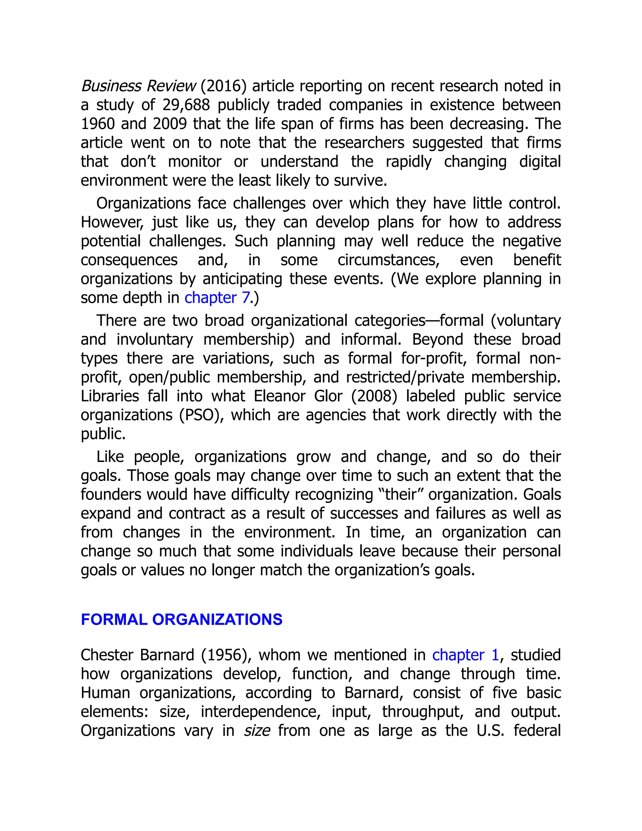 Business Review (2016) article reporting on recent research noted in
a study of 29,688 publicly traded companies in existence between
1960 and 2009 that the life span of firms has been decreasing. The
article went on to note that the researchers suggested that firms
that don’t monitor or understand the rapidly changing digital
environment were the least likely to survive.
Organizations face challenges over which they have little control.
However, just like us, they can develop plans for how to address
potential challenges. Such planning may well reduce the negative
consequences and, in some circumstances, even benefit
organizations by anticipating these events. (We explore planning in
some depth in chapter 7.)
There are two broad organizational categories—formal (voluntary
and involuntary membership) and informal. Beyond these broad
types there are variations, such as formal for-profit, formal non-
profit, open/public membership, and restricted/private membership.
Libraries fall into what Eleanor Glor (2008) labeled public service
organizations (PSO), which are agencies that work directly with the
public.
Like people, organizations grow and change, and so do their
goals. Those goals may change over time to such an extent that the
founders would have difficulty recognizing “their” organization. Goals
expand and contract as a result of successes and failures as well as
from changes in the environment. In time, an organization can
change so much that some individuals leave because their personal
goals or values no longer match the organization’s goals.
FORMAL ORGANIZATIONS
Chester Barnard (1956), whom we mentioned in chapter 1, studied
how organizations develop, function, and change through time.
Human organizations, according to Barnard, consist of five basic
elements: size, interdependence, input, throughput, and output.
Organizations vary in size from one as large as the U.S. federal
 