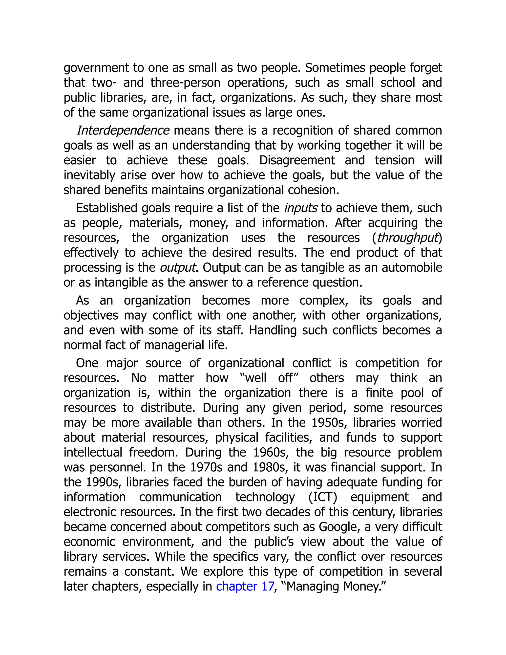 government to one as small as two people. Sometimes people forget
that two- and three-person operations, such as small school and
public libraries, are, in fact, organizations. As such, they share most
of the same organizational issues as large ones.
Interdependence means there is a recognition of shared common
goals as well as an understanding that by working together it will be
easier to achieve these goals. Disagreement and tension will
inevitably arise over how to achieve the goals, but the value of the
shared benefits maintains organizational cohesion.
Established goals require a list of the inputs to achieve them, such
as people, materials, money, and information. After acquiring the
resources, the organization uses the resources (throughput)
effectively to achieve the desired results. The end product of that
processing is the output. Output can be as tangible as an automobile
or as intangible as the answer to a reference question.
As an organization becomes more complex, its goals and
objectives may conflict with one another, with other organizations,
and even with some of its staff. Handling such conflicts becomes a
normal fact of managerial life.
One major source of organizational conflict is competition for
resources. No matter how “well off” others may think an
organization is, within the organization there is a finite pool of
resources to distribute. During any given period, some resources
may be more available than others. In the 1950s, libraries worried
about material resources, physical facilities, and funds to support
intellectual freedom. During the 1960s, the big resource problem
was personnel. In the 1970s and 1980s, it was financial support. In
the 1990s, libraries faced the burden of having adequate funding for
information communication technology (ICT) equipment and
electronic resources. In the first two decades of this century, libraries
became concerned about competitors such as Google, a very difficult
economic environment, and the public’s view about the value of
library services. While the specifics vary, the conflict over resources
remains a constant. We explore this type of competition in several
later chapters, especially in chapter 17, “Managing Money.”
 
