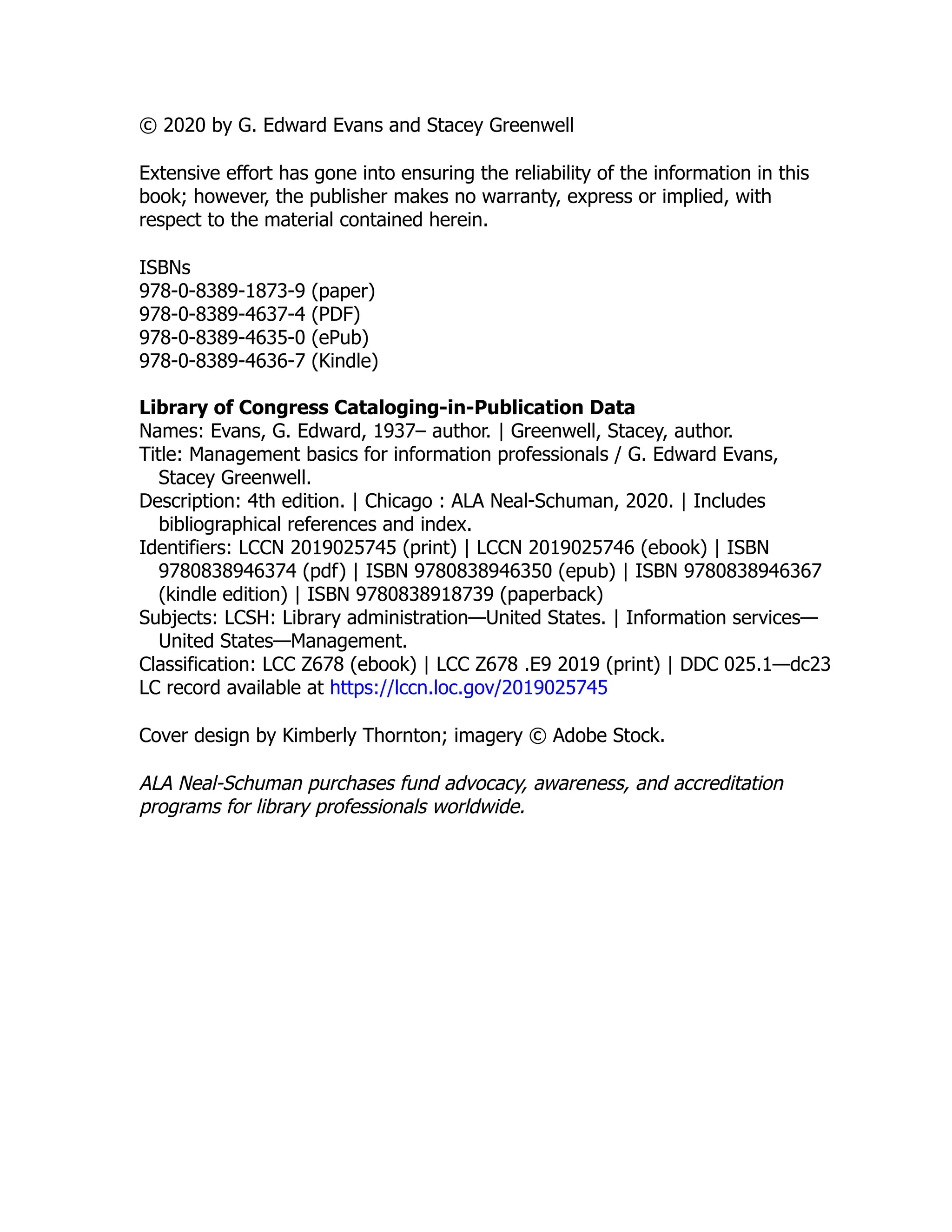 © 2020 by G. Edward Evans and Stacey Greenwell
Extensive effort has gone into ensuring the reliability of the information in this
book; however, the publisher makes no warranty, express or implied, with
respect to the material contained herein.
ISBNs
978-0-8389-1873-9 (paper)
978-0-8389-4637-4 (PDF)
978-0-8389-4635-0 (ePub)
978-0-8389-4636-7 (Kindle)
Library of Congress Cataloging-in-Publication Data
Names: Evans, G. Edward, 1937– author. | Greenwell, Stacey, author.
Title: Management basics for information professionals / G. Edward Evans,
Stacey Greenwell.
Description: 4th edition. | Chicago : ALA Neal-Schuman, 2020. | Includes
bibliographical references and index.
Identifiers: LCCN 2019025745 (print) | LCCN 2019025746 (ebook) | ISBN
9780838946374 (pdf) | ISBN 9780838946350 (epub) | ISBN 9780838946367
(kindle edition) | ISBN 9780838918739 (paperback)
Subjects: LCSH: Library administration—United States. | Information services—
United States—Management.
Classification: LCC Z678 (ebook) | LCC Z678 .E9 2019 (print) | DDC 025.1—dc23
LC record available at https://​
lccn.loc.gov/​
2019025745
Cover design by Kimberly Thornton; imagery © Adobe Stock.
ALA Neal-Schuman purchases fund advocacy, awareness, and accreditation
programs for library professionals worldwide.
 