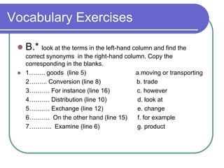 Vocabulary Exercises
 B.* look at the terms in the left-hand column and find the
correct synonyms in the right-hand column. Copy the
corresponding in the blanks.
 1…….. goods (line 5) a.moving or transporting
2……... Conversion (line 8) b. trade
3………. For instance (line 16) c. however
4………. Distribution (line 10) d. look at
5………. Exchange (line 12) e. change
6………. On the other hand (line 15) f. for example
7……….. Examine (line 6) g. product
 