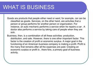 WHAT IS BUSINESS
Goods are products that people either need or want; for example, car can be
classified as goods. Services, on the other hand, are activities that a
person or group performs for another person or organization. For
instance, an auto mechanic performs a service when he repairs a car . A
doctor also performs a service by taking care of people when they are
sick.
Business, then, is a combination of all these activities: production,
distribution, and sale. However, there is one other important factor. This
factor is the creation of profit or economic surplus. A major goal in the
functioning of an American business company is making a profit. Profit is
the many that remains after all the expenses are paid. Creating an
economic surplus or profit is , there fore, a primary goal of business
activity.
 