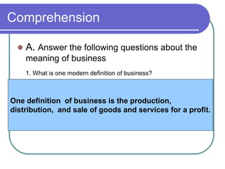 Comprehension
 A. Answer the following questions about the
meaning of business
1. What is one modern definition of business?
One definition of business is the production,
distribution, and sale of goods and services for a profit.
 