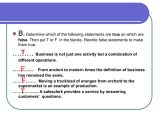  B. Determine which of the following statements are true an which are
false. Then put T or F in the blanks. Rewrite false statements to make
them true.
……… Business is not just one activity but a combination of
different operations.
........... From ancient to modern times the definition of business
has remained the same.
……………… Moving a truckload of oranges from orchard to the
supermarket is an example of production.
……………….. A salesclerk provides a service by answering
customers’ questions.
T
F
F
T
 