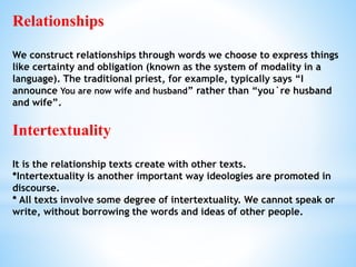 Relationships
We construct relationships through words we choose to express things
like certainty and obligation (known as the system of modality in a
language). The traditional priest, for example, typically says “I
announce You are now wife and husband” rather than “you`re husband
and wife”.
Intertextuality
It is the relationship texts create with other texts.
*Intertextuality is another important way ideologies are promoted in
discourse.
* All texts involve some degree of intertextuality. We cannot speak or
write, without borrowing the words and ideas of other people.
 