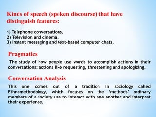 Pragmatics
The study of how people use words to accomplish actions in their
conversations: actions like requesting, threatening and apologizing.
Conversation Analysis
This one comes out of a tradition in sociology called
Ethnomethodology, which focuses on the ‘methods’ ordinary
members of a society use to interact with one another and interpret
their experience.
Kinds of speech (spoken discourse) that have
distinguish features:
1) Telephone conversations.
2) Television and cinema.
3) Instant messaging and text-based computer chats.
 