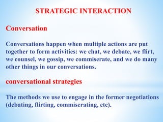 STRATEGIC INTERACTION
Conversation
Conversations happen when multiple actions are put
together to form activities: we chat, we debate, we flirt,
we counsel, we gossip, we commiserate, and we do many
other things in our conversations.
conversational strategies
The methods we use to engage in the former negotiations
(debating, flirting, commiserating, etc).
 