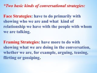 *Two basic kinds of conversational strategies:
Face Strategies: have to do primarily with
showing who we are and what kind of
relationship we have with the people with whom
we are talking.
Framing Strategies: have more to do with
showing what we are doing in the conversation,
whether we are, for example, arguing, teasing,
flirting or gossiping.
 