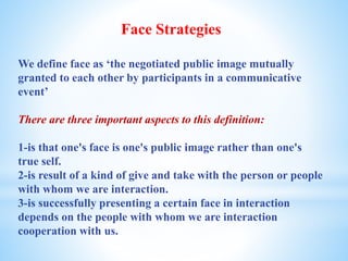 Face Strategies
We define face as ‘the negotiated public image mutually
granted to each other by participants in a communicative
event’
There are three important aspects to this definition:
1-is that one's face is one's public image rather than one's
true self.
2-is result of a kind of give and take with the person or people
with whom we are interaction.
3-is successfully presenting a certain face in interaction
depends on the people with whom we are interaction
cooperation with us.
 
