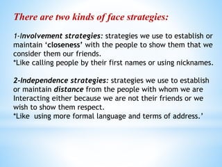 There are two kinds of face strategies:
1-Involvement strategies: strategies we use to establish or
maintain ‘closeness’ with the people to show them that we
consider them our friends.
*Like calling people by their first names or using nicknames.
2-Independence strategies: strategies we use to establish
or maintain distance from the people with whom we are
Interacting either because we are not their friends or we
wish to show them respect.
*Like using more formal language and terms of address.’
 