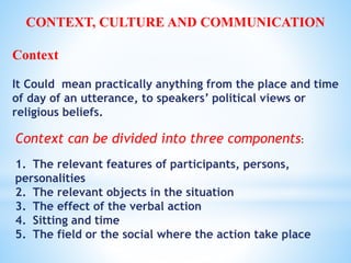 Context can be divided into three components:
1. The relevant features of participants, persons,
personalities
2. The relevant objects in the situation
3. The effect of the verbal action
4. Sitting and time
5. The field or the social where the action take place
CONTEXT, CULTURE AND COMMUNICATION
Context
It Could mean practically anything from the place and time
of day of an utterance, to speakers’ political views or
religious beliefs.
 
