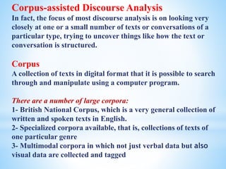 Corpus-assisted Discourse Analysis
In fact, the focus of most discourse analysis is on looking very
closely at one or a small number of texts or conversations of a
particular type, trying to uncover things like how the text or
conversation is structured.
Corpus
A collection of texts in digital format that it is possible to search
through and manipulate using a computer program.
There are a number of large corpora:
1- British National Corpus, which is a very general collection of
written and spoken texts in English.
2- Specialized corpora available, that is, collections of texts of
one particular genre
3- Multimodal corpora in which not just verbal data but also
visual data are collected and tagged
 