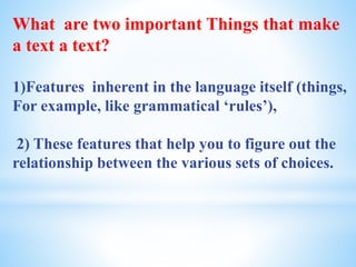 What are two important Things that make
a text a text?
1)Features inherent in the language itself (things,
For example, like grammatical ‘rules’),
2) These features that help you to figure out the
relationship between the various sets of choices.
 
