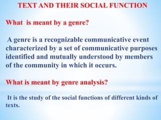 TEXT AND THEIR SOCIAL FUNCTION
What is meant by a genre?
A genre is a recognizable communicative event
characterized by a set of communicative purposes
identified and mutually understood by members
of the community in which it occurs.
What is meant by genre analysis?
It is the study of the social functions of different kinds of
texts.
 