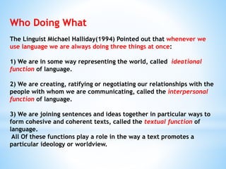 Who Doing What
The Linguist Michael Halliday(1994) Pointed out that whenever we
use language we are always doing three things at once:
1) We are in some way representing the world, called ideational
function of language.
2) We are creating, ratifying or negotiating our relationships with the
people with whom we are communicating, called the interpersonal
function of language.
3) We are joining sentences and ideas together in particular ways to
form cohesive and coherent texts, called the textual function of
language.
All Of these functions play a role in the way a text promotes a
particular ideology or worldview.
 