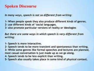 Spoken Discourse
In many ways, speech is not so different from writing:
1- When people speak they also produce different kinds of genres.
2- use different kinds of ‘social languages.
3- also promote particular versions of reality or ideologies
But there are some ways in which speech is very different from
writing:
1- Speech is more interactive.
2- Speech tends to be more transient and spontaneous than writing.
3- While some genres like formal speeches and lectures are planned,
most casual conversation is just made up as we go along.
4- Speech tends to be less explicit than writing.
5- Speech also usually takes place in some kind of physical context.
 