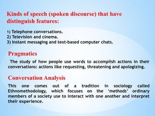 Pragmatics
The study of how people use words to accomplish actions in their
conversations: actions like requesting, threatening and apologizing.
Conversation Analysis
This one comes out of a tradition in sociology called
Ethnomethodology, which focuses on the ‘methods’ ordinary
members of a society use to interact with one another and interpret
their experience.
Kinds of speech (spoken discourse) that have
distinguish features:
1) Telephone conversations.
2) Television and cinema.
3) Instant messaging and text-based computer chats.
 