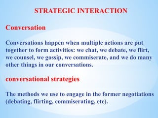 STRATEGIC INTERACTION
Conversation
Conversations happen when multiple actions are put
together to form activities: we chat, we debate, we flirt,
we counsel, we gossip, we commiserate, and we do many
other things in our conversations.
conversational strategies
The methods we use to engage in the former negotiations
(debating, flirting, commiserating, etc).
 