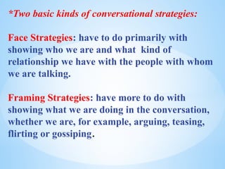 *Two basic kinds of conversational strategies:
Face Strategies: have to do primarily with
showing who we are and what kind of
relationship we have with the people with whom
we are talking.
Framing Strategies: have more to do with
showing what we are doing in the conversation,
whether we are, for example, arguing, teasing,
flirting or gossiping.
 