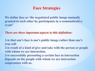 Face Strategies
We define face as ‘the negotiated public image mutually
granted to each other by participants in a communicative
event’
There are three important aspects to this definition:
1-is that one's face is one's public image rather than one's
true self.
2-is result of a kind of give and take with the person or people
with whom we are interaction.
3-is successfully presenting a certain face in interaction
depends on the people with whom we are interaction
cooperation with us.
 