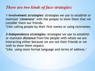 There are two kinds of face strategies:
1-Involvement strategies: strategies we use to establish or
maintain ‘closeness’ with the people to show them that we
consider them our friends.
*Like calling people by their first names or using nicknames.
2-Independence strategies: strategies we use to establish
or maintain distance from the people with whom we are
Interacting either because we are not their friends or we
wish to show them respect.
*Like using more formal language and terms of address.’
 