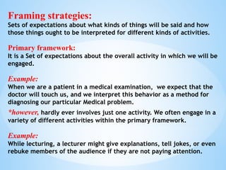 Framing strategies:
Sets of expectations about what kinds of things will be said and how
those things ought to be interpreted for different kinds of activities.
Primary framework:
It is a Set of expectations about the overall activity in which we will be
engaged.
Example:
When we are a patient in a medical examination, we expect that the
doctor will touch us, and we interpret this behavior as a method for
diagnosing our particular Medical problem.
*however, hardly ever involves just one activity. We often engage in a
variety of different activities within the primary framework.
Example:
While lecturing, a lecturer might give explanations, tell jokes, or even
rebuke members of the audience if they are not paying attention.
 