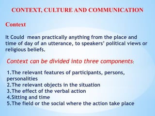 Context can be divided into three components:
1.The relevant features of participants, persons,
personalities
2.The relevant objects in the situation
3.The effect of the verbal action
4.Sitting and time
5.The field or the social where the action take place
CONTEXT, CULTURE AND COMMUNICATION
Context
It Could mean practically anything from the place and
time of day of an utterance, to speakers’ political views or
religious beliefs.
 