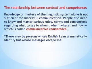 The relationship between context and competence:
Knowledge or mastery of the linguistic system alone is not
sufficient for successful communication. People also need
to know and master various rules, norms and conventions
regarding what to say to whom, when, where, and how —
which is called communicative competence.
*There may be persons whose English I can grammatically
identify but whose messages escape me.
 