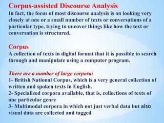 Corpus-assisted Discourse Analysis
In fact, the focus of most discourse analysis is on looking very
closely at one or a small number of texts or conversations of a
particular type, trying to uncover things like how the text or
conversation is structured.
Corpus
A collection of texts in digital format that it is possible to search
through and manipulate using a computer program.
There are a number of large corpora:
1- British National Corpus, which is a very general collection of
written and spoken texts in English.
2- Specialized corpora available, that is, collections of texts of
one particular genre
3- Multimodal corpora in which not just verbal data but also
visual data are collected and tagged
 