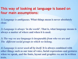 This way of looking at language is based on
four main assumptions:
1) Language is ambiguous. What things mean is never absolutely
clear.
2) Language is always ‘in the world’. That is, what language means is
always a matter of where and when it is used.
3) The way we use language is inseparable from who we are and
The different social groups to which we belong.
4) Language is never used all by itself. It is always combined with
other things such as our tone of voice, facial expressions and gestures
when we speak, and the fonts, layout and graphics we use in written
texts.
 