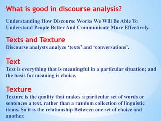 What is good in discourse analysis?
Understanding How Discourse Works We Will Be Able To
Understand People Better And Communicate More Effectively.
Texts and Texture
Discourse analysts analyze ‘texts’ and ‘conversations’.
Text
Text is everything that is meaningful in a particular situation; and
the basis for meaning is choice.
Texture
Texture is the quality that makes a particular set of words or
sentences a text, rather than a random collection of linguistic
items. So it is the relationship Between one set of choice and
another.
 