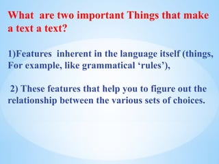What are two important Things that make
a text a text?
1)Features inherent in the language itself (things,
For example, like grammatical ‘rules’),
2) These features that help you to figure out the
relationship between the various sets of choices.
 