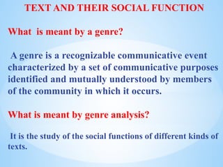 TEXT AND THEIR SOCIAL FUNCTION
What is meant by a genre?
A genre is a recognizable communicative event
characterized by a set of communicative purposes
identified and mutually understood by members
of the community in which it occurs.
What is meant by genre analysis?
It is the study of the social functions of different kinds of
texts.
 