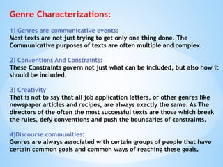 Genre Characterizations:
1) Genres are communicative events:
Most texts are not just trying to get only one thing done. The
Communicative purposes of texts are often multiple and complex.
2) Conventions And Constraints:
These Constraints govern not just what can be included, but also how it
should be included.
3) Creativity
That is not to say that all job application letters, or other genres like
newspaper articles and recipes, are always exactly the same. As The
directors of the often the most successful texts are those which break
the rules, defy conventions and push the boundaries of constraints.
4)Discourse communities:
Genres are always associated with certain groups of people that have
certain common goals and common ways of reaching these goals.
 
