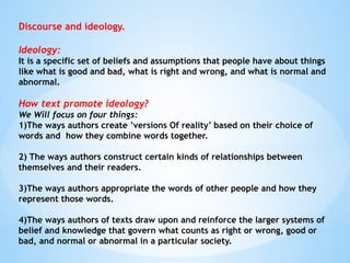 Discourse and ideology.
Ideology:
It is a specific set of beliefs and assumptions that people have about things
like what is good and bad, what is right and wrong, and what is normal and
abnormal.
How text promote ideology?
We Will focus on four things:
1)The ways authors create ’versions Of reality’ based on their choice of
words and how they combine words together.
2) The ways authors construct certain kinds of relationships between
themselves and their readers.
3)The ways authors appropriate the words of other people and how they
represent those words.
4)The ways authors of texts draw upon and reinforce the larger systems of
belief and knowledge that govern what counts as right or wrong, good or
bad, and normal or abnormal in a particular society.
 