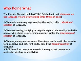 Who Doing What
The Linguist Michael Halliday(1994) Pointed out that whenever we
use language we are always doing three things at once:
1) We are in some way representing the world, called ideational
function of language.
2) We are creating, ratifying or negotiating our relationships with the
people with whom we are communicating, called the interpersonal
function of language.
3) We are joining sentences and ideas together in particular ways to
form cohesive and coherent texts, called the textual function of
language.
All Of these functions play a role in the way a text promotes a
particular ideology or worldview.
 