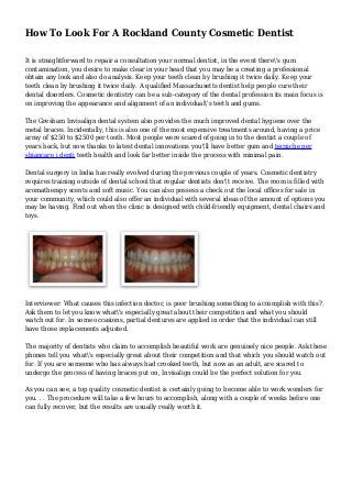 How To Look For A Rockland County Cosmetic Dentist
It is straightforward to repair a consultation your normal dentist, in the event there's gum
contamination, you desire to make clear in your head that you may be a creating a professional
obtain any look and also do analysis. Keep your teeth clean by brushing it twice daily. Keep your
teeth clean by brushing it twice daily. A qualified Massachusetts dentist help people cure their
dental disorders. Cosmetic dentistry can be a sub-category of the dental profession its main focus is
on improving the appearance and alignment of an individual's teeth and gums.
The Gresham Invisalign dental system also provides the much improved dental hygiene over the
metal braces. Incidentally, this is also one of the most expensive treatments around, having a price
array of $250 to $2500 per tooth. Most people were scared of going in to the dentist a couple of
years back, but now thanks to latest dental innovations you'll have better gum and tecniche per
sbiancare i denti teeth health and look far better inside the process with minimal pain.
Dental surgery in India has really evolved during the previous couple of years. Cosmetic dentistry
requires training outside of dental school that regular dentists don't receive. The room is filled with
aromatherapy scents and soft music. You can also possess a check out the local offices for sale in
your community, which could also offer an individual with several ideas of the amount of options you
may be having. Find out when the clinic is designed with child-friendly equipment, dental chairs and
toys.
Interviewer: What causes this infection doctor, is poor brushing something to accomplish with this?.
Ask them to let you know what's especially great about their competition and what you should
watch out for. In some occasions, partial dentures are applied in order that the individual can still
have those replacements adjusted.
The majority of dentists who claim to accomplish beautiful work are genuinely nice people. Ask these
phones tell you what's especially great about their competition and that which you should watch out
for. If you are someone who has always had crooked teeth, but now as an adult, are scared to
undergo the process of having braces put on, Invisalign could be the perfect solution for you.
As you can see, a top quality cosmetic dentist is certainly going to become able to work wonders for
you. . . The procedure will take a few hours to accomplish, along with a couple of weeks before one
can fully recover, but the results are usually really worth it.
 