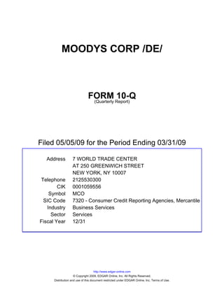 MOODYS CORP /DE/



                               FORM Report)10-Q
                                (Quarterly




Filed 05/05/09 for the Period Ending 03/31/09

  Address          7 WORLD TRADE CENTER
                   AT 250 GREENWICH STREET
                   NEW YORK, NY 10007
Telephone          2125530300
        CIK        0001059556
    Symbol         MCO
 SIC Code          7320 - Consumer Credit Reporting Agencies, Mercantile
   Industry        Business Services
     Sector        Services
Fiscal Year        12/31




                                     http://www.edgar-online.com
                     © Copyright 2009, EDGAR Online, Inc. All Rights Reserved.
      Distribution and use of this document restricted under EDGAR Online, Inc. Terms of Use.
 