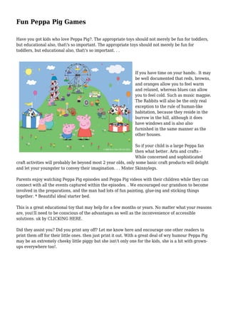 Fun Peppa Pig Games
Have you got kids who love Peppa Pig?. The appropriate toys should not merely be fun for toddlers,
but educational also, that's so important. The appropriate toys should not merely be fun for
toddlers, but educational also, that's so important. . .
If you have time on your hands:. It may
be well documented that reds, browns,
and oranges allow you to feel warm
and relaxed, whereas blues can allow
you to feel cold. Such as music magpie.
The Rabbits will also be the only real
exception to the rule of human-like
habitation, because they reside in the
burrow in the hill, although it does
have windows and is also also
furnished in the same manner as the
other houses.
So if your child is a large Peppa fan
then what better. Arts and crafts -
While concerned and sophisticated
craft activities will probably be beyond most 2 year olds, only some basic craft products will delight
and let your youngster to convey their imagination. . . Mister Skinnylegs.
Parents enjoy watching Peppa Pig episodes and Peppa Pig videos with their children while they can
connect with all the events captured within the episodes. . We encouraged our grandson to become
involved in the preparations, and the man had lots of fun painting, glue-ing and sticking things
together. * Beautiful ideal starter bed.
This is a great educational toy that may help for a few months or years. No matter what your reasons
are, you'll need to be conscious of the advantages as well as the inconvenience of accessible
solutions. uk by CLICKING HERE.
Did they assist you? Did you print any off? Let me know here and encourage one other readers to
print them off for their little ones. then just print it out. With a great deal of wry humour Peppa Pig
may be an extremely cheeky little piggy but she isn't only one for the kids, she is a hit with grown-
ups everywhere too!.
 
