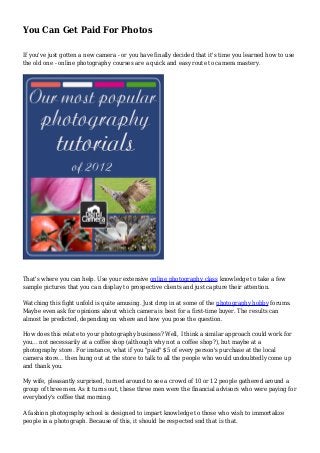You Can Get Paid For Photos
If you've just gotten a new camera - or you have finally decided that it's time you learned how to use
the old one - online photography courses are a quick and easy route to camera mastery.
That's where you can help. Use your extensive online photography class knowledge to take a few
sample pictures that you can display to prospective clients and just capture their attention.
Watching this fight unfold is quite amusing. Just drop in at some of the photography hobby forums.
Maybe even ask for opinions about which camera is best for a first-time buyer. The results can
almost be predicted, depending on where and how you pose the question.
How does this relate to your photography business? Well, I think a similar approach could work for
you... not necessarily at a coffee shop (although why not a coffee shop?), but maybe at a
photography store. For instance, what if you "paid" $5 of every person's purchase at the local
camera store... then hung out at the store to talk to all the people who would undoubtedly come up
and thank you.
My wife, pleasantly surprised, turned around to see a crowd of 10 or 12 people gathered around a
group of three men. As it turns out, these three men were the financial advisors who were paying for
everybody's coffee that morning.
A fashion photography school is designed to impart knowledge to those who wish to immortalize
people in a photograph. Because of this, it should be respected snd that is that.
 