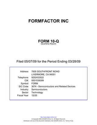 FORMFACTOR INC



                               FORM Report)10-Q
                                (Quarterly




Filed 05/07/09 for the Period Ending 03/28/09


  Address          7005 SOUTHFRONT ROAD
                   LIVERMORE, CA 94551
Telephone          9252433522
        CIK        0001039399
    Symbol         FORM
 SIC Code          3674 - Semiconductors and Related Devices
   Industry        Semiconductors
     Sector        Technology
Fiscal Year        12/25




                                     http://www.edgar-online.com
                     © Copyright 2009, EDGAR Online, Inc. All Rights Reserved.
      Distribution and use of this document restricted under EDGAR Online, Inc. Terms of Use.
 