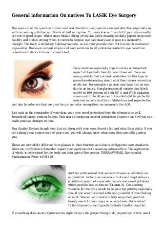 General information On natives To LASIK Eye Surgery
The eyes are of the question to your soul and therefore need special care and attention especially so,
with increasing pollution and levels of dust and grime. You may lose out on a lot if your eyes usually
are not in good shape. Whilst most think nothing of regular teeth cleaning or daily jogs to keep teeth
healthy and bodies strong, when it comes to regular eye care many won't give it a moment's
thought. The body is definitely fighting bacteria, so we must provide them with as much assistance
as possible. There are several simple and easy solutions to all problems related to eye care from
relaxation to dark circles and crow's feet.
Daily exercise, especially yoga is surely an important
aspect of Ayurvedic beauty care. However, there are
many patients that are bad candidates for this type of
procedure depending about what their vision correction
needs are. For example a patient may have lost an eye
due to an injury. Sunglasses should ensure they block
out 99 to 100 percent of both UV-A and UV-B radiation
screen out 75 to 90 percent of visible light be perfectly
matched in color and free of distortion and imperfection
and also have lenses that are gray for proper color recognition, recommends the AOA.
Just such as the remainder of your skin, your eyes need protection from the elements as well.
Scratched lenses, broken frames. Visit non prescription colored contacts to discover out how you can
make positive changes to look.
Top Quality Rayban Sunglasses. Just sit along with your eyes closed a bit and relax for a while. If you
are taking great proper care of your eyes, you will always know what story they are telling about
you.
These are incredibly different from glasses in their function and also their hygienic care standards.
Likewise, try Eyebrow Extender impart your eyebrows with amazing natural effect. The application
of which is determined by the body and skin type of the person. THERAÂ°PEARL Eye-ssential
MaskAmazon Price: $199 $29.
Another professional that works with eyes is definitely an
optometrist. Include as numerous fruits and vegetables as
possible in your diet especially carrots and sweet potatoes
which provide beta carotene (Vitamin A). Considering
vitamins for the eyes needs to be your top priority especially
should you are concerned with being careful of your feeling
of sight. Women who desire to help keep their youthful
beauty needs to train yoga on a daily basis. Know about
Talika Cosmetics and Lipocils Eyelash Conditioning Gel.
If something does seeing Optometrists right away is the proper thing to do, regardless of how small
 