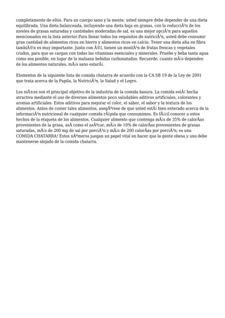 completamente de ellos. Para un cuerpo sano y la mente, usted siempre debe depender de una dieta
equilibrada. Una dieta balanceada, incluyendo una dieta baja en grasas, con la reducciÃ³n de los
niveles de grasas saturadas y cantidades moderadas de sal, es una mejor opciÃ³n para aquellos
mencionados en la lista anterior.Para llenar todos los requisitos de nutriciÃ³n, usted debe consumir
gran cantidad de alimentos ricos en hierro y alimentos ricos en calcio. Tener una dieta alta en fibra
tambiÃ©n es muy importante. Junto con Ã©l, tienen un montÃ³n de frutas frescas y vegetales
crudos, para que se cargan con todas las vitaminas esenciales y minerales. Pruebe y beba tanta agua
como sea posible, en lugar de la malsana bebidas carbonatadas. Recuerde, cuanto mÃ¡s dependen
de los alimentos naturales, mÃ¡s sano estarÃ¡.
Elementos de la siguiente lista de comida chatarra de acuerdo con la CA SB 19 de la Ley de 2001
que trata acerca de la Pupila, la NutriciÃ³n, la Salud y el Logro.
Los niÃ±os son el principal objetivo de la industria de la comida basura. La comida estÃ¡ hecha
atractiva mediante el uso de diversos alimentos poco saludables aditivos artificiales, colorantes y
aromas artificiales. Estos aditivos para mejorar el color, el sabor, el sabor y la textura de los
alimentos. Antes de comer tales alimentos, asegÃºrese de que usted estÃ¡ bien enterado acerca de la
informaciÃ³n nutricional de cualquier comida rÃ¡pida que consumimos. Es fÃ¡cil conocer a estos
hechos de la etiqueta de los alimentos. Cualquier alimento que contenga mÃ¡s de 35% de calorÃas
provenientes de la grasa, asÃ como el azÃºcar, mÃ¡s de 10% de calorÃas provenientes de grasas
saturadas, mÃ¡s de 200 mg de sal por porciÃ³n y mÃ¡s de 200 calorÃas por porciÃ³n; es una
COMIDA CHATARRA! Estos nÃºmeros juegan un papel vital en hacer que la gente obesa y uno debe
mantenerse alejado de la comida chatarra.
 