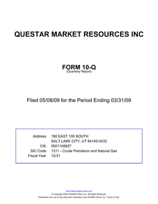 QUESTAR MARKET RESOURCES INC



                                 FORM Report)10-Q
                                  (Quarterly




  Filed 05/08/09 for the Period Ending 03/31/09




    Address          180 EAST 100 SOUTH
                     SALT LAKE CITY, UT 84145-0433
          CIK        0001108827
   SIC Code          1311 - Crude Petroleum and Natural Gas
  Fiscal Year        12/31




                                       http://www.edgar-online.com
                       © Copyright 2009, EDGAR Online, Inc. All Rights Reserved.
        Distribution and use of this document restricted under EDGAR Online, Inc. Terms of Use.
 