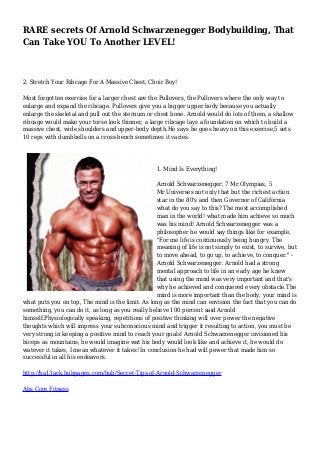 RARE secrets Of Arnold Schwarzenegger Bodybuilding, That
Can Take YOU To Another LEVEL!
2. Stretch Your Ribcage For A Massive Chest, Choir Boy!
Most forgotten exercise for a larger chest are the Pullovers, the Pullovers where the only way to
enlarge and expand the ribcage. Pullovers give you a bigger upper body because you actually
enlarge the skeletal and pull out the sternum or chest bone. Arnold would do lots of them, a shallow
ribcage would make your torso look thinner, a large ribcage lays a foundation on which to build a
massive chest, wide shoulders and upper-body depth.He says he goes heavy on this exercise,5 sets
10 reps with dumbbells on a cross-bench sometimes it varies.
1. Mind Is Everything!
Arnold Schwarzenegger, 7 Mr.Olympias, 5
Mr.Universes not only that but the richest action
star in the 80's and then Governor of California
what do you say to this? The most accomplished
man in the world! what made him achieve so much
was his mind! Arnold Schwarzenegger was a
philosopher he would say things like for example,
"For me life is continuously being hungry. The
meaning of life is not simply to exist, to survive, but
to move ahead, to go up, to achieve, to conquer." -
Arnold Schwarzenegger. Arnold had a strong
mental approach to life in an early age he knew
that using the mind was very important and that's
why he achieved and conquered every obstacle.The
mind is more important than the body, your mind is
what puts you on top, The mind is the limit. As long as the mind can envision the fact that you can do
something, you can do it, as long as you really believe 100 percent said Arnold
himself.Physiologically speaking, repetitions of positive thinking will over power the negative
thoughts which will impress your subconscious mind and trigger it resulting to action, you must be
very strong in keeping a positive mind to reach your goals! Arnold Schwarzenegger invisioned his
biceps as mountains, he would imagine wat his body would look like and achieve it, he would do
watever it takes, I mean whatever it takes! In conclusion he had will power that made him so
successful in all his endeavors.
http://ba13ack.hubpages.com/hub/Secret-Tips-of-Arnold-Schwarzenegger
Abs Core Fitness
 