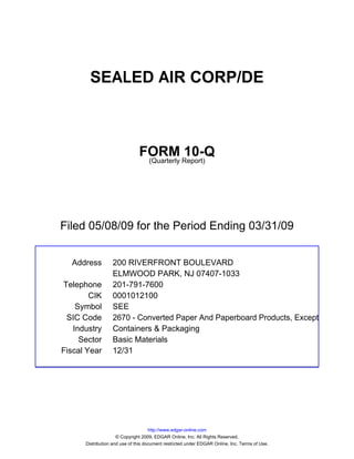 SEALED AIR CORP/DE



                               FORM Report)10-Q
                                (Quarterly




Filed 05/08/09 for the Period Ending 03/31/09


  Address         200 RIVERFRONT BOULEVARD
                  ELMWOOD PARK, NJ 07407-1033
Telephone         201-791-7600
        CIK       0001012100
    Symbol        SEE
 SIC Code         2670 - Converted Paper And Paperboard Products, Except
   Industry       Containers & Packaging
     Sector       Basic Materials
Fiscal Year       12/31




                                     http://www.edgar-online.com
                     © Copyright 2009, EDGAR Online, Inc. All Rights Reserved.
      Distribution and use of this document restricted under EDGAR Online, Inc. Terms of Use.
 